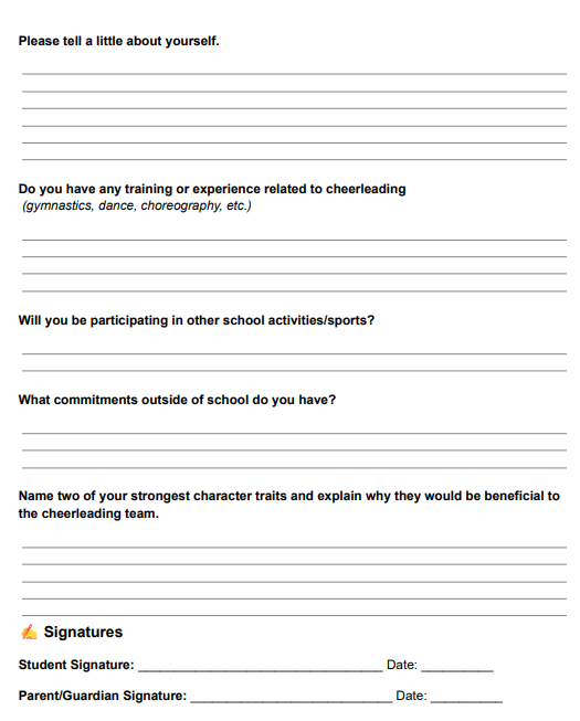 Please tell a little about yourself. Followed by five horizontal lines. Do you have any training or experience related to cheerleading (gymnastics, dance, choreography, etc.) Followed by four horizontal lines. Will you be participating in other school activities/sports? Followed by one horizontal line. What commitments outside of school do you have? Followed by two horizontal lines. Name two of your strongest character traits and explain why they would be beneficial to the cheerleading team. Followed by four horizontal lines. Signatures: Student Signature, Date, Parent/Guardian Signature, Date.