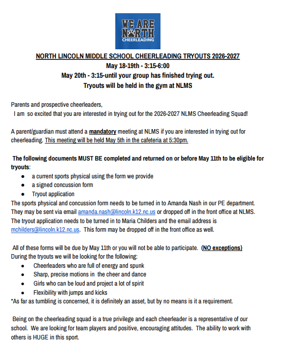 North Lincoln Middle School Cheerleading Tryouts 2026-2027. Dates: May 18-19th from 3:15 to 6:00; May 20th from 3:15 until your group has finished trying out. Tryouts will be held in the gym at NLMS. A mandatory parent/guardian meeting will be held May 5th in the cafeteria at 5:30pm. The following documents must be completed and returned on or before May 11th: a current sports physical using the form we provide, a signed concussion form, and a tryout application. Submit physical and concussion forms to Amanda Nash (amanda.nash@lincoln.k12.nc.us) or the NLMS front office. Submit tryout applications to Maria Childers (mchilders@lincoln.k12.nc.us) or the front office. All forms are due by May 11th with no exceptions. Evaluation criteria include: energy and spunk, sharp motions in cheer and dance, loud spirit projection, and flexibility with jumps and kicks. Tumbling is an asset but not a requirement. We are looking for team players with positive, encouraging attitudes.