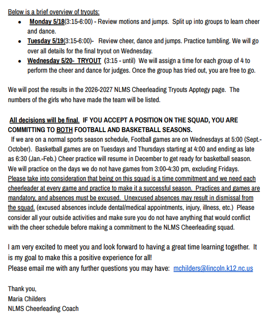 Brief overview of tryouts: Monday 5/18 (3:15-6:00) Review motions and jumps, learn cheer and dance in groups. Tuesday 5/19 (3:15-6:00) Review cheer, dance, and jumps; practice tumbling. Wednesday 5/20 TRYOUT (3:15-until) Perform cheer and dance for judges in groups of 4. Results will be posted on the 2026-2027 NLMS Cheerleading Tryouts Apptegy page. All decisions are final. Accepting a position commits you to both football and basketball seasons. Football games are Wednesdays at 5:00 (Sept.-Oct.). Basketball games are Tuesdays and Thursdays starting at 4:00 (Jan.-Feb.). Practices are held non-game days from 3:00-4:30 pm, excluding Fridays. Practices and games are mandatory; unexcused absences may result in dismissal. Contact Maria Childers, NLMS Cheerleading Coach, at mchilders@lincoln.k12.nc.us with questions.