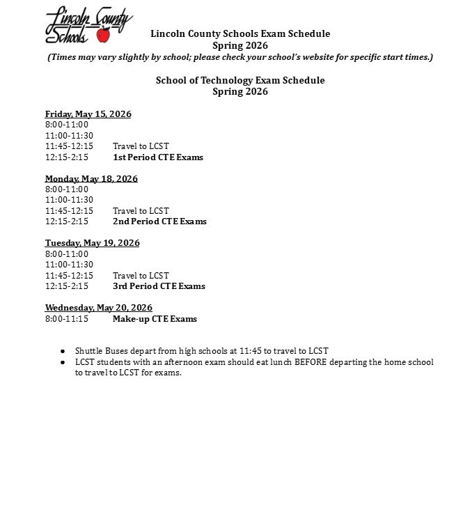 Lincoln County Schools Exam Schedule Spring 2026. (Times may vary slightly by school; please check your school’s website for specific start times.) School of Technology Exam Schedule Spring 2026. Friday, May 15, 2026: 8:00-11:00, 11:00-11:30, 11:45-12:15 Travel to LCST, 12:15-2:15 1st Period CTE Exams. Monday, May 18, 2026: 8:00-11:00, 11:00-11:30, 11:45-12:15 Travel to LCST, 12:15-2:15 2nd Period CTE Exams. Tuesday, May 19, 2026: 8:00-11:00, 11:00-11:30, 11:45-12:15 Travel to LCST, 12:15-2:15 3rd Period CTE Exams. Wednesday, May 20, 2026: 8:00-11:15 Make-up CTE Exams. Shuttle Buses depart from high schools at 11:45 to travel to LCST. LCST students with an afternoon exam should eat lunch BEFORE departing the home school to travel to LCST for exams.