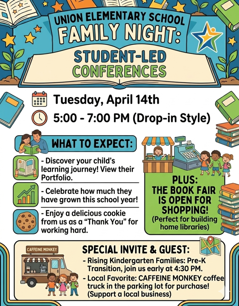 Union Elementary School Family Night Flyer An illustrated colorful flyer for "Union Elementary School Family Night: Student-Led Conferences." The design features a bright blue background with stars, books, and small plants.  Event Logistics Date: Tuesday, April 14th  Time: 5:00 PM – 7:00 PM (Drop-in Style)  Location: Union Elementary School  What to Expect Student Portfolios: Families can view their child's "learning journey" and portfolio.  Celebration: A focus on student growth throughout the school year.  Treats: A free cookie for students as a "Thank You" for their hard work.  Book Fair: The school book fair will be open for shopping to help build home libraries.  Special Invites & Guests Pre-K Transition: Rising Kindergarten families are invited to join early at 4:30 PM.  Caffeine Monkey: A local favorite coffee truck will be in the parking lot with drinks available for purchase.