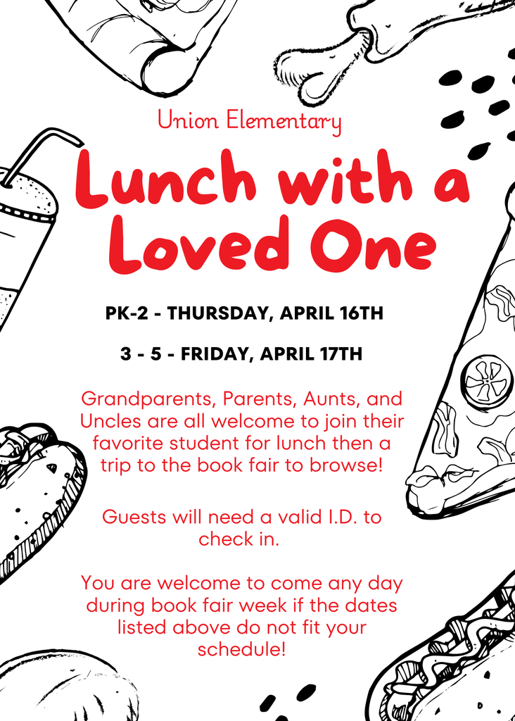 Union Elementary Lunch with a Loved One Flyer A white flyer with red and black text, framed by black-and-white line art illustrations of various food items like pizza, tacos, and drinks.  Event Overview School: Union Elementary  Event Name: Lunch with a Loved One  Schedule Grades PK–2: Thursday, April 16th  Grades 3–5: Friday, April 17th  Event Details Who is invited: Grandparents, Parents, Aunts, and Uncles are welcome to join their student for lunch and a visit to the book fair.  Check-in Requirement: All guests must have a valid I.D. to check in.  Flexibility Note: Guests are welcome to visit on any day during book fair week if the scheduled dates for specific grades do not work.