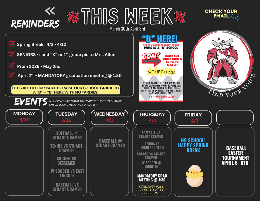 This Week March 30th-April 3rd. Reminders: Spring Break! 4/3 - 4/10. SENIORS - send "K" or 1st grade pic to Mrs. Allen. Prom 2026 - May 2nd. April 2nd - MANDATORY graduation meeting @ 1:30. LET'S ALL DO OUR PART TO RAISE OUR SCHOOL GRADE TO A "B" — "B" HERE WITH NO TARDIES! Events: (ALL EVENT DATES AND TIMES ARE SUBJECT TO CHANGE. CHECK SOCIAL MEDIA FOR UPDATES) Monday 3/30: No events listed. Tuesday 3/31: SOFTBALL @ STUART CRAMER. TENNIS VS STUART CRAMER. SOCCER VS BESSEMER. JV SOCCER VS EAST LINCOLN. BASEBALL VS STUART CRAMER. Wednesday 4/1: BASEBALL @ STUART CRAMER. Thursday 4/2: SOFTBALL VS STUART CRAMER. TENNIS VS HIGHLAND TECH. SOCCER VS STUART CRAMER. JV SOCCER @ HIBRITEN. MANDATORY GRAD MEETING @ 1:30. STUDENTS WILL REPORT TO 1ST FOR REBEL TIME. Friday 4/3: NO SCHOOL! HAPPY SPRING BREAK. Additional: BASEBALL EASTER TOURNAMENT APRIL 6-8TH. Graphic includes "B" HERE! STATE ACCOUNTABILITY GRADE WLHS IS A "C" SCHOOL. GOAL! RAISE OUR SCORE FROM A 68 (C) TO A 72 (B). WE NEED YOU. WL IS COMMITTED TO PROGRESS AS OUR ENTIRE COMMUNITY WORKS TO RAISE OUR SCORE FROM A 68 TO A 72. TOGETHER—WITH TEAMWORK, EFFORT, AND REBEL PRIDE—WE WILL REACH THAT B. BY - OCTOBER 2026. Graphic also includes a Rebel mascot with "FIND YOUR VOICE" and "CHECK YOUR EMAIL daily".