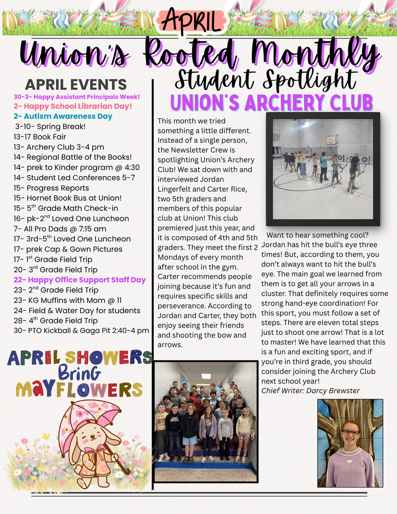 April Union's Rooted Monthly Student Spotlight. Union's Archery Club. April Events: 30-3: Happy Assistant Principals Week! 2- Happy School Librarian Day! 2- Autism Awareness Day. 3-10: Spring Break! 13-17 Book Fair. 13- Archery Club 3-4 pm. 14- Regional Battle of the Books! 14- prek to Kinder program at 4:30. 14- Student Led Conferences 5-7. 15- Progress Reports. 15- Hornet Book Bus at Union! 15- 5th Grade Math Check-in. 16- pk-2nd Loved One Luncheon. 7- All Pro Dads at 7:15 am. 17- 3rd-5th Loved One Luncheon. 17- prek Cap and Gown Pictures. 17- 1st Grade Field Trip. 20- 3rd Grade Field Trip. 22- Happy Office Support Staff Day. 23- 2nd Grade Field Trip. 23- KG Muffins with Mom at 11. 24- Field and Water Day for students. 28- 4th Grade Field Trip. 30- PTO Kickball and Gaga Pit 2:40-4 pm. April Showers Bring May Flowers illustration with a bunny holding an umbrella. Student Spotlight text: This month we tried something a little different. Instead of a single person, the Newsletter Crew is spotlighting Union's Archery Club! We sat down with and interviewed Jordan Lingerfelt and Carter Rice, two 5th graders and members of this popular club at Union! This club premiered just this year, and it is composed of 4th and 5th graders. They meet the first 2 Mondays of every month after school in the gym. Carter recommends people joining because it's fun and requires specific skills and perseverance. According to Jordan and Carter, they both enjoy seeing their friends and shooting the bow and arrows. Want to hear something cool? Jordan has hit the bull's eye three times! But, according to them, you don't always want to hit the bull's eye. The main goal we learned from them is to get all your arrows in a cluster. That definitely requires some strong hand-eye coordination! For this sport, you must follow a set of steps. There are eleven total steps just to shoot one arrow! That is a lot to master! We have learned that this is a fun and exciting sport, and if you're in third grade, you should consider joining the Archery Club next school year! Chief Writer: Darcy Brewster. Photos include students practicing archery in a gym, a large group photo of the archery club, and a portrait of the student writer.