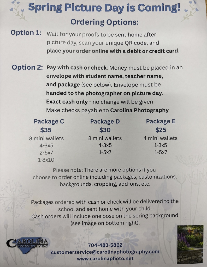 Spring Picture Day is Coming! Ordering Options: Option 1: Wait for your proofs to be sent home after picture day, scan your unique QR code, and place your order online with a debit or credit card. Option 2: Pay with cash or check: Money must be placed in an envelope with student name, teacher name, and package (see below). Envelope must be handed to the photographer on picture day. Exact cash only - no change will be given. Make checks payable to Carolina Photography. Package C $35: 8 mini wallets, 4-3x5, 2-5x7, 1-8x10. Package D $30: 8 mini wallets, 4-3x5, 1-5x7. Package E $25: 4 mini wallets, 1-3x5, 1-5x7. Please note: There are more options if you choose to order online including packages, customizations, backgrounds, cropping, add-ons, etc. Packages ordered with cash or check will be delivered to the school and sent home with your child. Cash orders will include one pose on the spring background (see image on bottom right). Carolina Photography Inc. 704-483-5862. customerservice@carolinaphotography.com. www.carolinaphoto.net.
