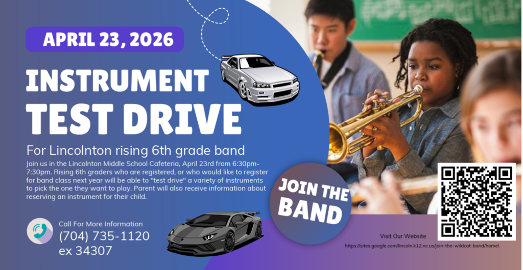 April 23, 2026. Instrument Test Drive. For Lincolnton rising 6th grade band. Join us in the Lincolnton Middle School Cafeteria, April 23rd from 6:30pm-7:30pm. Rising 6th graders who are registered, or who would like to register for band class next year will be able to "test drive" a variety of instruments to pick the one they want to play. Parent will also receive information about reserving an instrument for their child. Call For More Information (704) 735-1120 ex 34307. Join the Band. Visit Our Website https://sites.google.com/lincoln.k12.nc.us/join-the-wildcat-band/home/. Graphic includes a purple date banner, a blue background with a white car and a grey sports car, a circular "Join the Band" badge, a QR code, and a photo of three students playing brass and woodwind instruments.