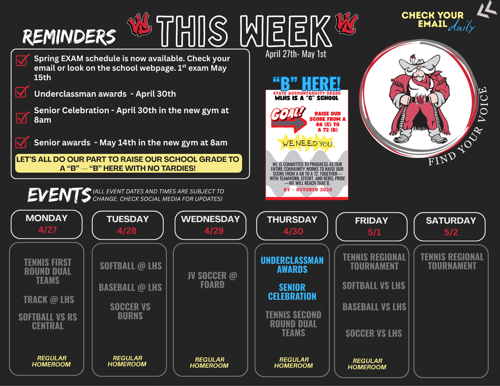 WLHS This Week April 27th through May 1st. Reminders: Spring EXAM schedule is now available. Check your email or look on the school webpage. 1st exam May 15th. Underclassman awards April 30th. Senior Celebration April 30th in the new gym at 8am. Senior awards May 14th in the new gym at 8am. Let's all do our part to raise our school grade to a B. B here with no tardies. Goal: Raise our score from a 68 (C) to a 72 (B). We need you. WL is committed to progress as our entire community works to raise our score from a 68 to a 72. Together with teamwork, effort, and Rebel Pride, we will reach that B by October 2026. Find your voice. Check your email daily.  Events: All event dates and times are subject to change. Check social media for updates. Monday 4/27: Tennis First Round Dual Teams, Track at LHS, Softball vs RS Central. Regular Homeroom. Tuesday 4/28: Softball at LHS, Baseball at LHS, Soccer vs Burns. Regular Homeroom. Wednesday 4/29: JV Soccer at Foard. Regular Homeroom. Thursday 4/30: Underclassman Awards, Senior Celebration, Tennis Second Round Dual Teams. Regular Homeroom. Friday 5/1: Tennis Regional Tournament, Softball vs LHS, Baseball vs LHS, Soccer vs LHS. Regular Homeroom. Saturday 5/2: Tennis Regional Tournament.