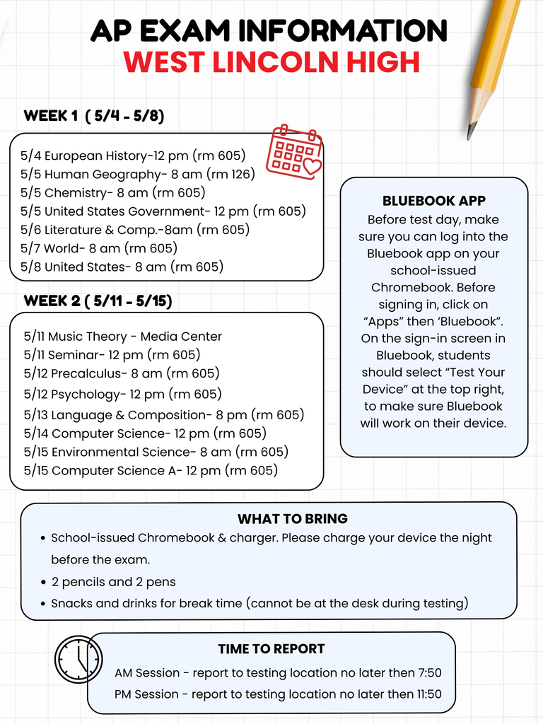 ADA Compliance Helper Custom Gem Please ensure all students pictured are FERPA compliant and have media release forms on file.  Alt-Text: AP EXAM INFORMATION WEST LINCOLN HIGH. WEEK 1 (5/4 - 5/8). 5/4 European History-12 pm (rm 605). 5/5 Human Geography- 8 am (rm 126). 5/5 Chemistry- 8 am (rm 605). 5/5 United States Government- 12 pm (rm 605). 5/6 Literature and Comp.-8am (rm 605). 5/7 World- 8 am (rm 605). 5/8 United States- 8 am (rm 605). WEEK 2 (5/11 - 5/15). 5/11 Music Theory - Media Center. 5/11 Seminar- 12 pm (rm 605). 5/12 Precalculus- 8 am (rm 605). 5/12 Psychology- 12 pm (rm 605). 5/13 Language and Composition- 8 pm (rm 605). 5/14 Computer Science- 12 pm (rm 605). 5/15 Environmental Science- 8 am (rm 605). 5/15 Computer Science A- 12 pm (rm 605). BLUEBOOK APP: Before test day, make sure you can log into the Bluebook app on your school-issued Chromebook. Before signing in, click on "Apps" then "Bluebook". On the sign-in screen in Bluebook, students should select "Test Your Device" at the top right, to make sure Bluebook will work on their device. WHAT TO BRING: School-issued Chromebook and charger. Please charge your device the night before the exam. 2 pencils and 2 pens. Snacks and drinks for break time (cannot be at the desk during testing). TIME TO REPORT: AM Session - report to testing location no later than 7:50. PM Session - report to testing location no later than 11:50.