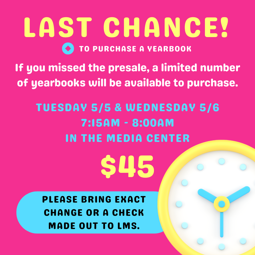 LAST CHANCE! TO PURCHASE A YEARBOOK. If you missed the presale, a limited number of yearbooks will be available to purchase. TUESDAY 5/5 & WEDNESDAY 5/6, 7:15AM - 8:00AM, IN THE MEDIA CENTER. $45. PLEASE BRING EXACT CHANGE OR A CHECK MADE OUT TO LMS. Graphic includes a yellow and blue clock illustration on a pink background.