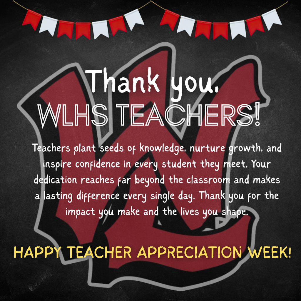 Thank you, WLHS TEACHERS! Teachers plant seeds of knowledge, nurture growth, and inspire confidence in every student they meet. Your dedication reaches far beyond the classroom and makes a lasting difference every single day. Thank you for the impact you make and the lives you shape. HAPPY TEACHER APPRECIATION WEEK! The flyer features a chalkboard background with red and white bunting at the top and a large, stylized red and black "W" logo in the center.