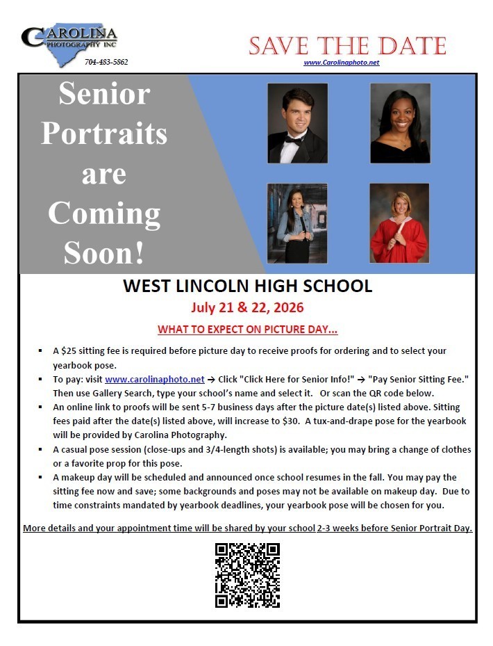 Carolina Photography Inc. logo with a map of South Carolina and phone number 704-483-5862. Save the Date. www.Carolinaphoto.net. Senior Portraits are Coming Soon! West Lincoln High School. July 21 and 22, 2026. What to expect on picture day. A $25 sitting fee is required before picture day to receive proofs for ordering and to select your yearbook pose. To pay: visit www.carolinaphoto.net, click Click Here for Senior Info!, then Pay Senior Sitting Fee. Then use Gallery Search, type your school name and select it. Or scan the QR code below. An online link to proofs will be sent 5-7 business days after the picture dates listed above. Sitting fees paid after the dates listed above will increase to $30. A tux-and-drape pose for the yearbook will be provided by Carolina Photography. A casual pose session (close-ups and 3/4-length shots) is available; you may bring a change of clothes or a favorite prop for this pose. A makeup day will be scheduled and announced once school resumes in the fall. You may pay the sitting fee now and save; some backgrounds and poses may not be available on makeup day. Due to time constraints mandated by yearbook deadlines, your yearbook pose will be chosen for you. More details and your appointment time will be shared by your school 2-3 weeks before Senior Portrait Day. Image includes four example senior portraits: one male in a tuxedo, one female in a formal drape, one female in a casual outfit, and one female in a red graduation cap and gown holding a diploma. A QR code is located at the bottom of the flyer.