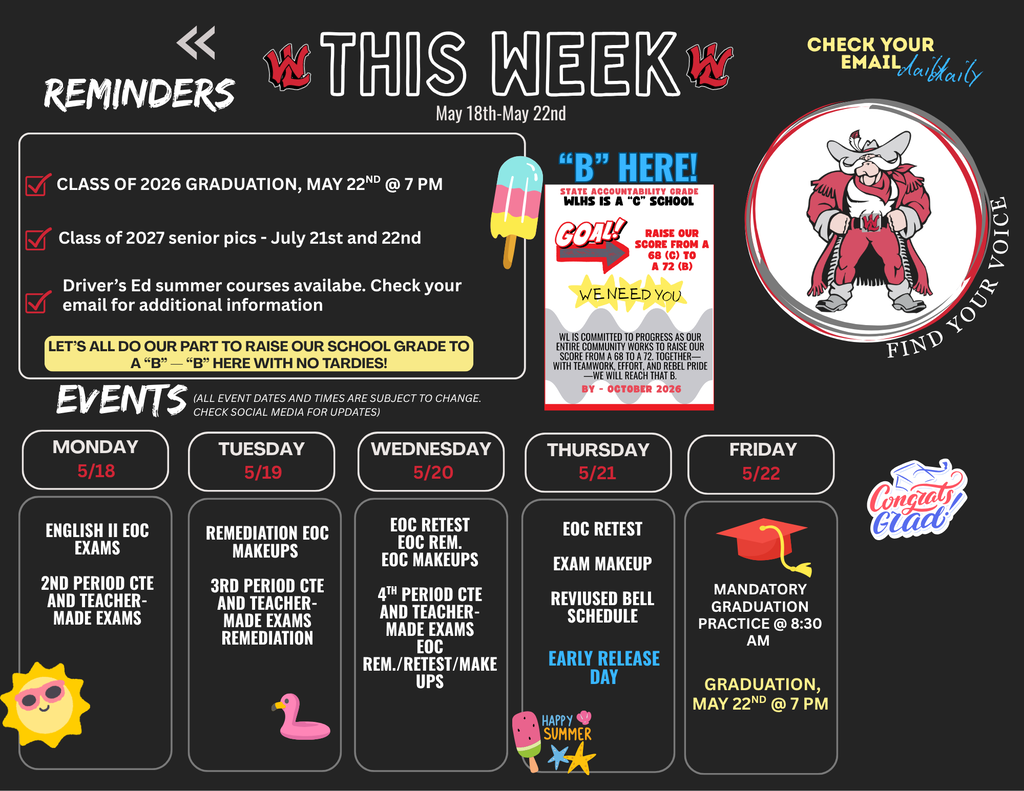 This Week, May 18th to May 19th. Reminders: Class of 2026 Graduation, May 22nd at 7 PM. Class of 2027 senior pics, July 21st and 22nd. Driver's Ed summer courses available. Check your email for additional information. Let's all do our part to raise our school grade to a B. B here with no tardies. B Here! State accountability grade WLHS is a C school. Goal! Raise our score from a 68 C to a 72 B. We need you. WL is committed to progress as our entire community works to raise our score from a 68 to a 72. Together with teamwork, effort, and rebel pride, we will reach that B by October 2026. Check your email daily. Find your voice. Events. All event dates and times are subject to change. Check social media for updates. Monday 5/18: English II EOC Exams, 2nd Period CTE and teacher-made exams. Tuesday 5/19: Remediation EOC Makeups, 3rd Period CTE and teacher-made exams remediation. Wednesday 5/20: EOC Retest, EOC Rem., EOC Makeups, 4th Period CTE and teacher-made exams, EOC Rem./Retest/Makeups. Thursday 5/21: EOC Retest, Exam Makeup, Revised bell schedule, Early Release Day. Friday 5/22: Mandatory graduation practice at 8:30 AM, Graduation, May 22nd at 7 PM. Congrats Grad.