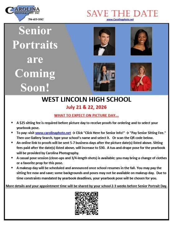 Carolina Photography Inc. logo with phone number 704-483-5862. Save the Date. www.Carolinaphoto.net. Senior Portraits are Coming Soon! Four example student portraits are shown on a blue background (two male and two female students). West Lincoln High School. July 21 & 22, 2026. What to expect on picture day... A $25 sitting fee is required before picture day to receive proofs for ordering and to select your yearbook pose. To pay: visit www.carolinaphoto.net -> Click "Click Here for Senior Info!" -> "Pay Senior Sitting Fee." Then use Gallery Search, type your school's name and select it. Or scan the QR code below. An online link to proofs will be sent 5-7 business days after the picture date(s) listed above. Sitting fees paid after the date(s) listed above, will increase to $30. A tux-and-drape pose for the yearbook will be provided by Carolina Photography. A casual pose session (close-ups and 3/4-length shots) is available; you may bring a change of clothes or a favorite prop for this pose. A makeup day will be scheduled and announced once school resumes in the fall. You may pay the sitting fee now and save; some backgrounds and poses may not be available on makeup day. Due to time constraints mandated by yearbook deadlines, your yearbook pose will be chosen for you. More details and your appointment time will be shared by your school 2-3 weeks before Senior Portrait Day. A QR code is located at the bottom center of the flyer.