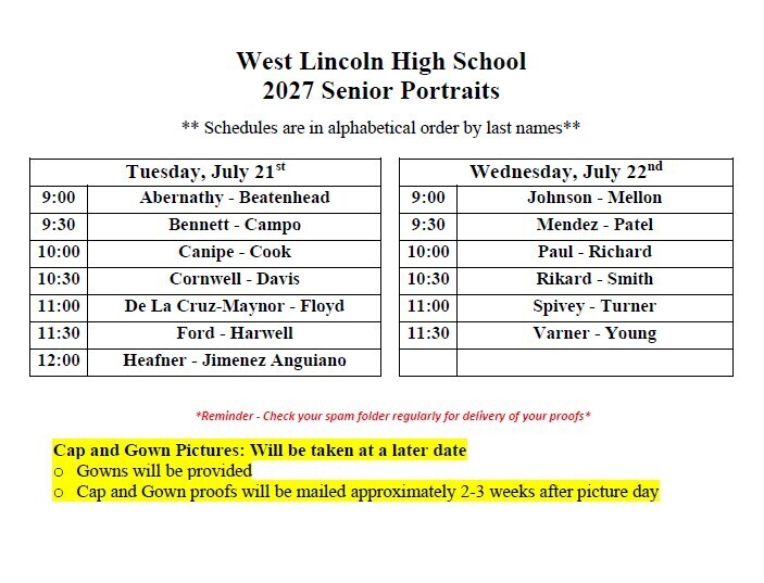Document titled "West Lincoln High School 2027 Senior Portraits". It includes the note: "Schedules are in alphabetical order by last names".Portrait Schedule Tables:Tuesday, July 21stLast Name Range9:00Abernathy - Beatenhead9:30Bennett - Campo10:00Canipe - Cook10:30Cornwell - Davis11:00De La Cruz-Maynor - Floyd11:30Ford - Harwell12:00Heafner - Jimenez AnguianoWednesday, July 22ndLast Name Range9:00Johnson - Mellon9:30Mendez - Patel10:00Paul - Richard10:30Rikard - Smith11:00Spivey - Turner11:30Varner - YoungAdditional Information:Reminder - Check your spam folder regularly for delivery of your proofsCap and Gown Pictures: Will be taken at a later dateGowns will be providedCap and Gown proofs will be mailed approximately 2-3 weeks after picture day