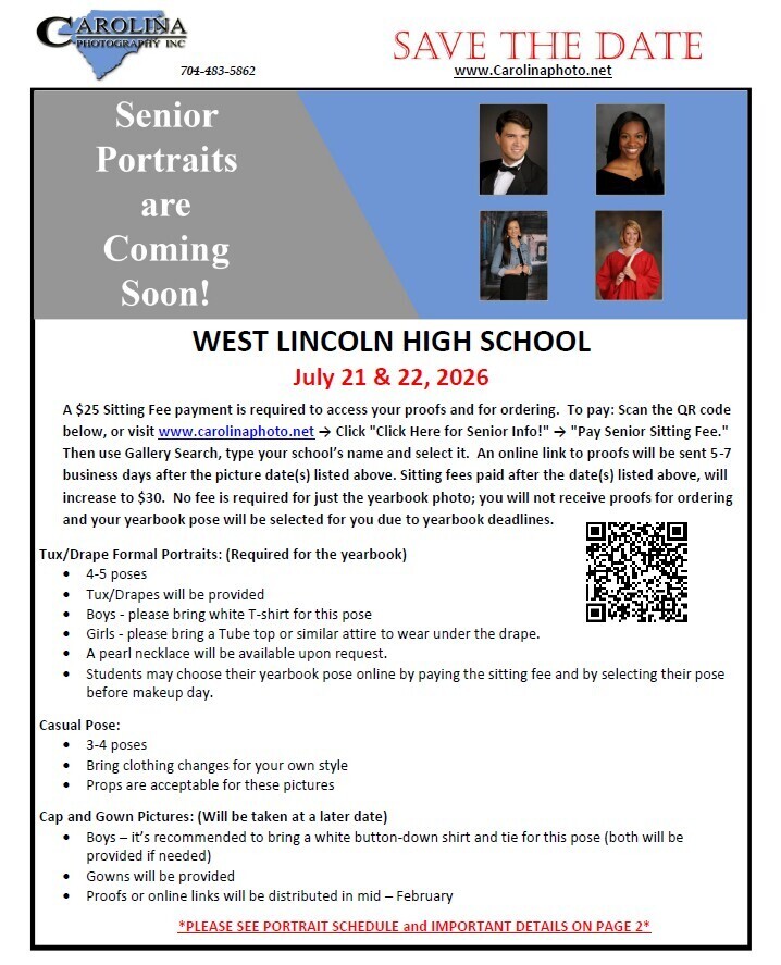 Flyer titled "Save the Date: Senior Portraits are Coming Soon!" from Carolina Photography Inc. (704-483-5862, www.Carolinaphoto.net). Event Details: School: West Lincoln High School Dates: July 21 & 22, 2026 Pricing & Payment Information: A $25 Sitting Fee payment is required to access your proofs and for ordering. To pay: Scan the QR code below, or visit www.carolinaphoto.net -> Click "Click Here for Senior Info!" -> "Pay Senior Sitting Fee." Then use Gallery Search, type your school's name and select it. An online link to proofs will be sent 5-7 business days after the picture date(s) listed above. Sitting fees paid after the date(s) listed above, will increase to $30. No fee is required for just the yearbook photo; you will not receive proofs for ordering and your yearbook pose will be selected for you due to yearbook deadlines. Photo Requirements & Attire: Tux/Drape Formal Portraits (Required for the yearbook): 4-5 poses Tux/Drapes will be provided Boys - please bring white T-shirt for this pose Girls - please bring a Tube top or similar attire to wear under the drape. A pearl necklace will be available upon request. Students may choose their yearbook pose online by paying the sitting fee and by selecting their pose before makeup day. Casual Pose: 3-4 poses Bring clothing changes for your own style Props are acceptable for these pictures Cap and Gown Pictures (Will be taken at a later date): Boys - it's recommended to bring a white button-down shirt and tie for this pose (both will be provided if needed) Gowns will be provided Proofs or online links will be distributed in mid-February The flyer includes four sample student portrait photos (two formal, two casual/cap and gown) and a QR code for payment. It ends with the text: "PLEASE SEE PORTRAIT SCHEDULE and IMPORTANT DETAILS ON PAGE 2".