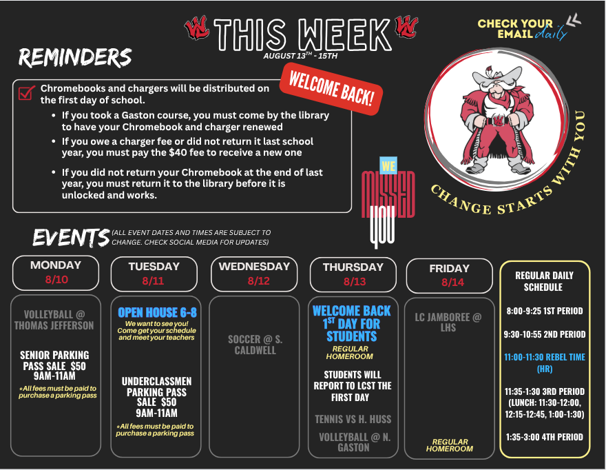 Flyer titled THIS WEEK AUGUST 13TH - 15TH with school mascot graphic and slogan CHANGE STARTS WITH YOU. CHECK YOUR EMAIL daily. WELCOME BACK! WE MISSED YOU. REMINDERS: Chromebooks and chargers will be distributed on the first day of school. If you took a Gaston course, you must come by the library to have your Chromebook and charger renewed If you owe a charger fee or did not return it last school year, you must pay the $40 fee to receive a new one If you did not return your Chromebook at the end of last year, you must return it to the library before it is unlocked and works. EVENTS (ALL EVENT DATES AND TIMES ARE SUBJECT TO CHANGE. CHECK SOCIAL MEDIA FOR UPDATES): MONDAY 8/10: VOLLEYBALL @ THOMAS JEFFERSON SENIOR PARKING PASS SALE $50 9AM-11AM (*All fees must be paid to purchase a parking pass) TUESDAY 8/11: OPEN HOUSE 6-8 We want to see you! Come get your schedule and meet your teachers UNDERCLASSMEN PARKING PASS SALE $50 9AM-11AM (*All fees must be paid to purchase a parking pass) WEDNESDAY 8/12: SOCCER @ S. CALDWELL THURSDAY 8/13: WELCOME BACK 1ST DAY FOR STUDENTS REGULAR HOMEROOM STUDENTS WILL REPORT TO LCST THE FIRST DAY TENNIS VS H. HUSS VOLLEYBALL @ N. GASTON FRIDAY 8/14: LC JAMBOREE @ LHS REGULAR HOMEROOM REGULAR DAILY SCHEDULE: 8:00-9:25 1ST PERIOD 9:30-10:55 2ND PERIOD 11:00-11:30 REBEL TIME (HR) 11:35-1:30 3RD PERIOD (LUNCH: 11:30-12:00, 12:15-12:45, 1:00-1:30) 1:35-3:00 4TH PERIOD