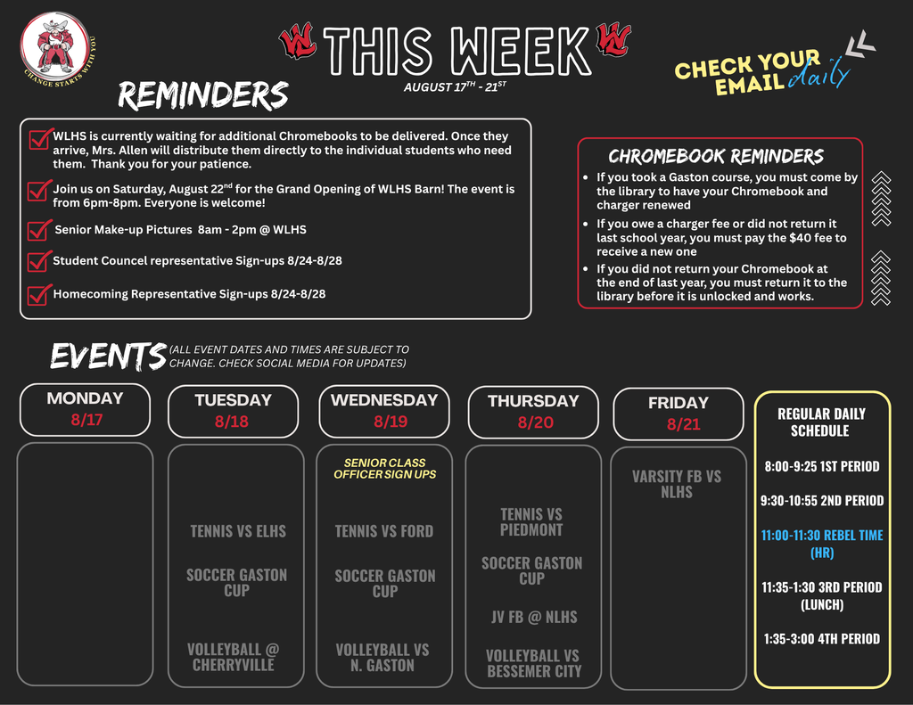 Flyer titled THIS WEEK AUGUST 17TH - 21ST with additional text reading CHECK YOUR EMAIL daily and logo reading CHANGE STARTS WITH YOU. REMINDERS: WLHS is currently waiting for additional Chromebooks to be delivered. Once they arrive, Mrs. Allen will distribute them directly to the individual students who need them. Thank you for your patience. Join us on Saturday, August 22nd for the Grand Opening of WLHS Barn! The event is from 6pm-8pm. Everyone is welcome! Senior Make-up Pictures 8am - 2pm @ WLHS Student Council representative Sign-ups 8/24-8/28 Homecoming Representative Sign-ups 8/24-8/28 CHROMEBOOK REMINDERS: If you took a Gaston course, you must come by the library to have your Chromebook and charger renewed If you owe a charger fee or did not return it last school year, you must pay the $40 fee to receive a new one If you did not return your Chromebook at the end of last year, you must return it to the library before it is unlocked and works. EVENTS (ALL EVENT DATES AND TIMES ARE SUBJECT TO CHANGE. CHECK SOCIAL MEDIA FOR UPDATES): Monday 8/17: No events listed. Tuesday 8/18: TENNIS VS ELHS, SOCCER GASTON CUP, VOLLEYBALL @ CHERRYVILLE Wednesday 8/19: SENIOR CLASS OFFICER SIGN UPS, TENNIS VS FORD, SOCCER GASTON CUP, VOLLEYBALL VS N. GASTON Thursday 8/20: TENNIS VS PIEDMONT, SOCCER GASTON CUP, JV FB @ NLHS, VOLLEYBALL VS BESSEMER CITY Friday 8/21: VARSITY FB VS NLHS REGULAR DAILY SCHEDULE: 8:00-9:25 1ST PERIOD 9:30-10:55 2ND PERIOD 11:00-11:30 REBEL TIME (HR) 11:35-1:30 3RD PERIOD (LUNCH) 1:35-3:00 4TH PERIOD