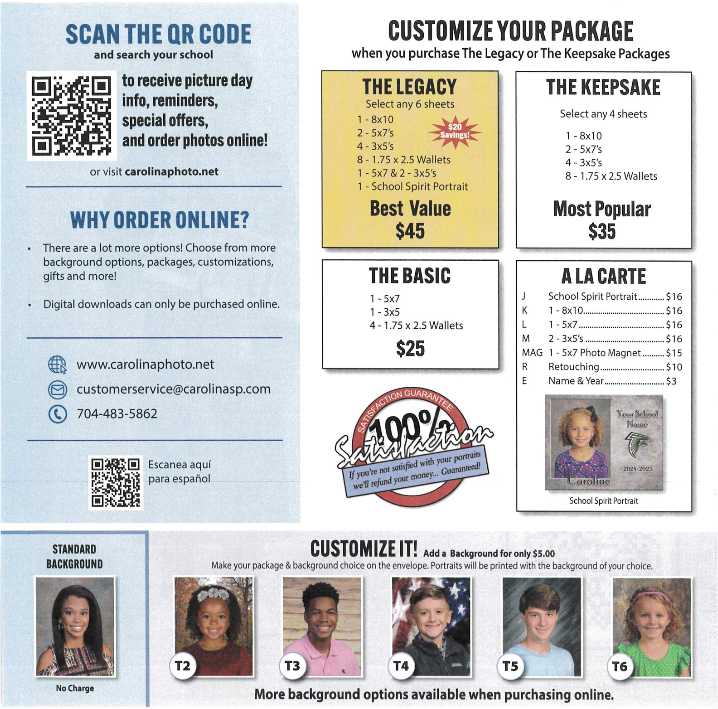 SCAN THE QR CODE and search your school to receive picture day info, reminders, special offers, and order photos online! or visit carolinaphoto.net. WHY ORDER ONLINE? There are a lot more options! Choose from more background options, packages, customizations, gifts and more! Digital downloads can only be purchased online. www.carolinaphoto.net, customerservice@carolinasp.com, 704-483-5862. Escanea aquí para español. CUSTOMIZE YOUR PACKAGE when you purchase The Legacy or The Keepsake Packages. THE LEGACY: Select any 6 sheets. 1 - 8x10, 2 - 5x7's, 4 - 3x5's, 8 - 1.75 x 2.5 Wallets, 1 - 5x7 & 2 - 3x5's, 1 - School Spirit Portrait. $20 Savings! Best Value $45. THE KEEPSAKE: Select any 4 sheets. 1 - 8x10, 2 - 5x7's, 4 - 3x5's, 8 - 1.75 x 2.5 Wallets. Most Popular $35. THE BASIC: 1 - 5x7, 1 - 3x5, 4 - 1.75 x 2.5 Wallets. $25. A LA CARTE: J School Spirit Portrait $16, K 1 - 8x10 $16, L 1 - 5x7 $16, M 2 - 3x5's $16, MAG 1 - 5x7 Photo Magnet $15, R Retouching $10, E Name & Year $3. Image showing a sample School Spirit Portrait for Caroline, 2024-2025. 100% Satisfaction Guarantee. If you're not satisfied with your portraits we'll refund your money... Guaranteed! CUSTOMIZE IT! Add a Background for only $5.00. Make your package & background choice on the envelope. Portraits will be printed with the background of your choice. Standard Background: No Charge. Background options labeled T2, T3, T4, T5, T6 shown with sample student photos. More background options available when purchasing online.