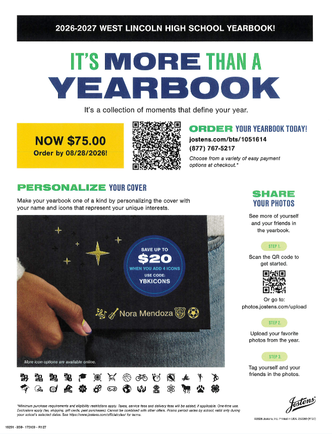 2026-2027 WEST LINCOLN HIGH SCHOOL YEARBOOK! IT'S MORE THAN A YEARBOOK. It's a collection of moments that define your year. NOW $75.00 Order by 08/28/2026! ORDER YOUR YEARBOOK TODAY! jostens.com/bts/1051614 (877) 767-5217 Choose from a variety of easy payment options at checkout. PERSONALIZE YOUR COVER. Make your yearbook one of a kind by personalizing the cover with your name and icons that represent your unique interests. Promotional banner reads: SAVE UP TO $20 WHEN YOU ADD 4 ICONS, USE CODE: YBKICONS. Image shows a hand holding a black yearbook personalized with "Nora Mendoza" and icons including music notes, a guitar, a crest, and a soccer ball. More icon options are available online. Icons shown below include varsity letters, graduation cap, target, crossbones, basketball, bicycle, cheerleading pom-poms, atom, track shoe, surfboard, video game controller, globe, handshake, robot, science beaker, horse, paw print, and clover. SHARE YOUR PHOTOS. See more of yourself and your friends in the yearbook. STEP 1. Scan the QR code to get started. Or go to: photos.jostens.com/upload. STEP 2. Upload your favorite photos from the year. STEP 3. Tag yourself and your friends in the photos. Jostens logo. *Minimum purchase requirements and eligibility restrictions apply. Taxes, service fees and delivery fees will be added, if applicable. One-time use. Exclusions apply (tax, shipping, gift cards, past purchases). Cannot be combined with other offers. Promo period varies by school, valid only during your school's selected dates. See https://www.jostens.com/officialrules/ for terms.