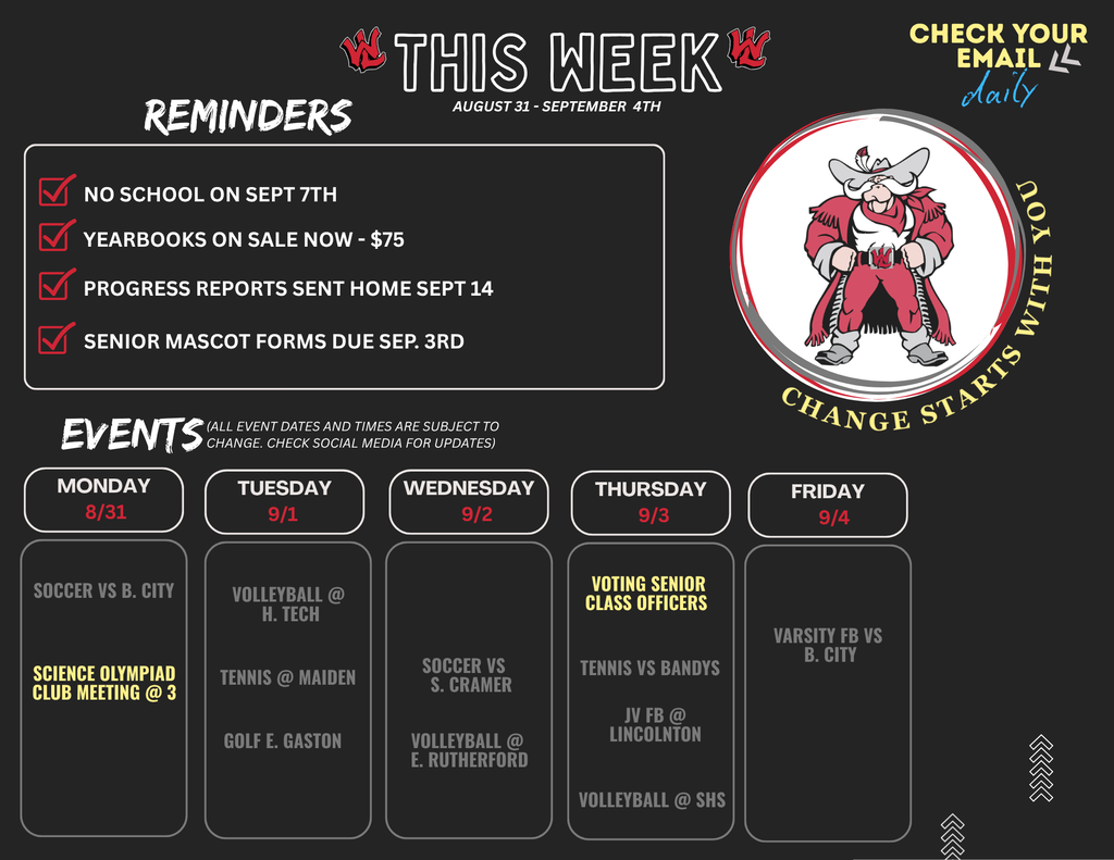 Please ensure all students pictured are FERPA compliant and have media release forms on file. Alt-Text: Weekly schedule flyer for West Lincoln High School covering August 31 through September 4th. Header text reads: "THIS WEEK AUGUST 31 - SEPTEMBER 4TH" with a reminder in the upper right corner stating "CHECK YOUR EMAIL daily" alongside the motto "CHANGE STARTS WITH YOU" framing a red and gray cowboy mascot graphic. Section 1: REMINDERS Checked box: NO SCHOOL ON SEPT 7TH Checked box: YEARBOOKS ON SALE NOW - $75 Checked box: PROGRESS REPORTS SENT HOME SEPT 14 Checked box: SENIOR MASCOT FORMS DUE SEP. 3RD Section 2: EVENTS (ALL EVENT DATES AND TIMES ARE SUBJECT TO CHANGE. CHECK SOCIAL MEDIA FOR UPDATES) Monday 8/31: SOCCER VS B. CITY; SCIENCE OLYMPIAD CLUB MEETING @ 3 Tuesday 9/1: VOLLEYBALL @ H. TECH; TENNIS @ MAIDEN; GOLF E. GASTON Wednesday 9/2: SOCCER VS S. CRAMER; VOLLEYBALL @ E. RUTHERFORD Thursday 9/3: VOTING SENIOR CLASS OFFICERS; TENNIS VS BANDYS; JV FB @ LINCOLNTON; VOLLEYBALL @ SHS Friday 9/4: VARSITY FB VS B. CITY