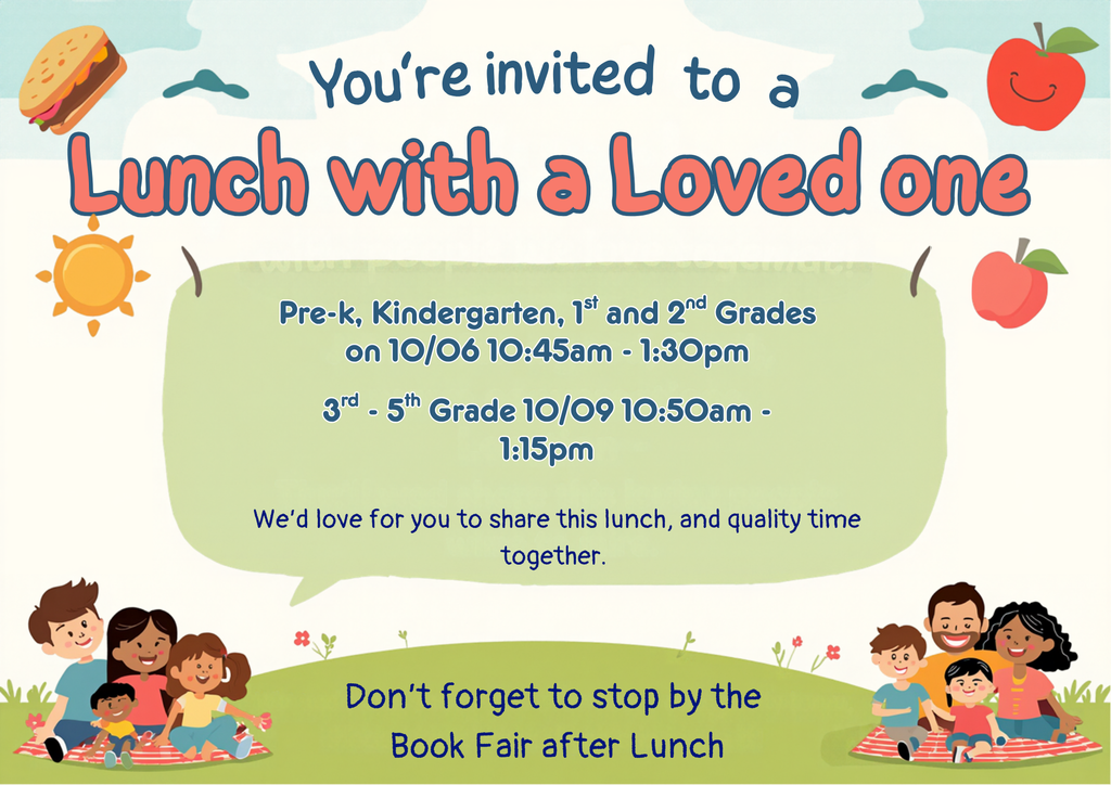 You're Invited to Lunch with a Loved One Prek-2nd Grade 10/06 10:45am - 1:30pm and 3rd - 5th grade 10/09 10:50am - 13:15pm.