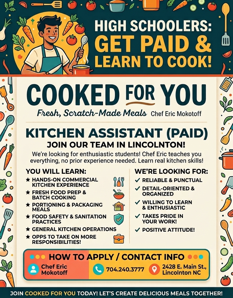 High Schoolers: Get Paid & Learn to Cook! Cooked For You, Fresh, Scratch-Made Meals, Chef Eric Mokotoff. Kitchen Assistant (Paid), Join Our Team in Lincolnton! We're looking for enthusiastic students! Chef Eric teaches you everything, no prior experience needed. Learn real kitchen skills! You will learn: Hands-on commercial kitchen experience, Fresh food prep & batch cooking, Portioning & packaging meals, Food safety & sanitation practices, General kitchen operations, Opps to take on more responsibilities! We're looking for: Reliable & punctual, Detail-oriented & organized, Willing to learn & enthusiastic, Takes pride in your work, Positive attitude! How to Apply / Contact Info: Chef Eric Mokotoff, 704.240.3777, 2428 E. Main St., Lincolnton NC. Join Cooked For You today! Let's create delicious meals together!