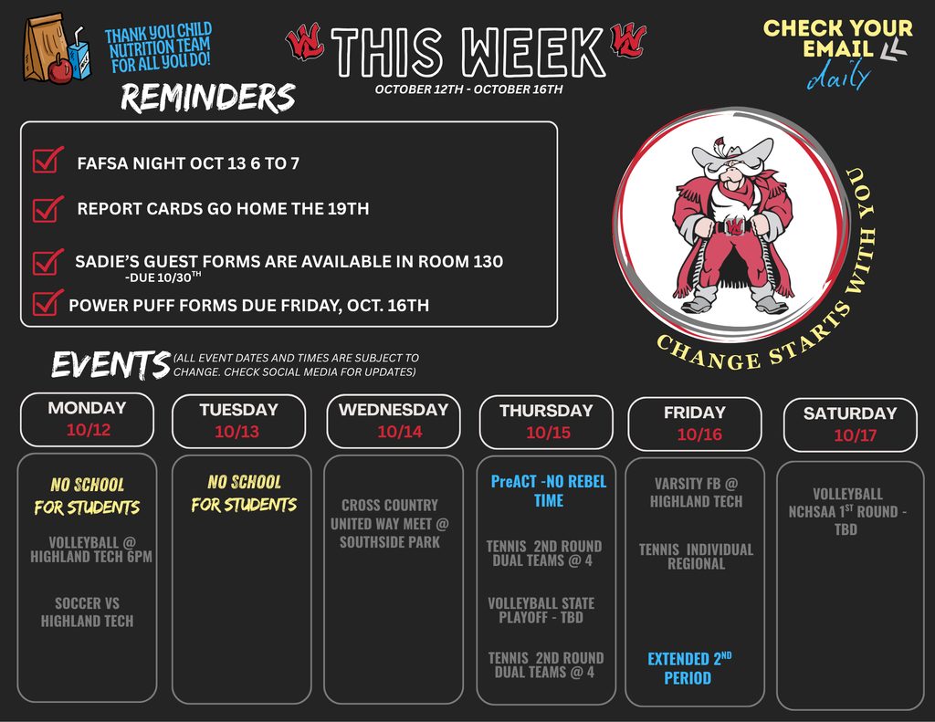 This Week: October 12th - October 16th. Top Left Text: Thank you Child Nutrition Team for all you do! Top Right Text: Check your email daily. Logo/Graphic: Circle containing an illustration of a mascot cowboy with the phrase "Change Starts With You" around the border. Reminders: FAFSA Night Oct 13 6 to 7 Report cards go home the 19th Sadie's guest forms are available in Room 130 - Due 10/30th Power Puff forms due Friday, Oct. 16th Events (All event dates and times are subject to change. Check social media for updates): Monday 10/12: No school for students. Volleyball @ Highland Tech 6pm. Soccer vs Highland Tech. Tuesday 10/13: No school for students. Wednesday 10/14: Cross Country United Way Meet @ Southside Park. Thursday 10/15: PreACT - No Rebel Time. Tennis 2nd Round Dual Teams @ 4. Volleyball State Playoff - TBD. Tennis 2nd Round Dual Teams @ 4. Friday 10/16: Varsity FB @ Highland Tech. Tennis Individual Regional. Extended 2nd Period. Saturday 10/17: Volleyball NCHSAA 1st Round - TBD.