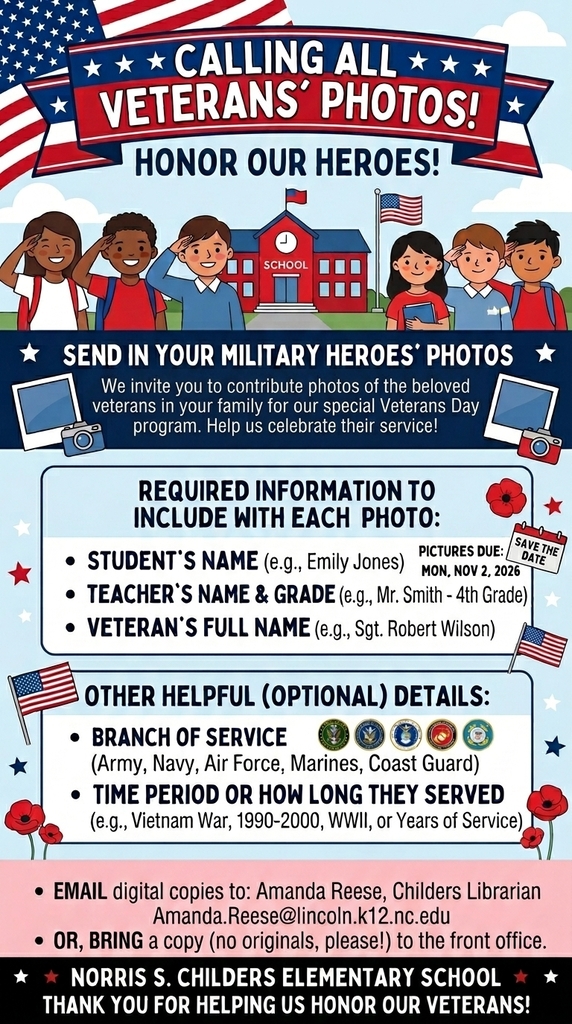 Calling All Veterans' Photos! Honor Our Heroes! Send in your military heroes' photos. We invite you to contribute photos of the beloved veterans in your family for our special Veterans Day program. Help us celebrate their service! Required information to include with each photo: Student's name (e.g., Emily Jones), Teacher's name & grade (e.g., Mr. Smith - 4th Grade), Veteran's full name (e.g., Sgt. Robert Wilson). Pictures due: Mon, Nov 2, 2026. Other helpful (optional) details: Branch of service (Army, Navy, Air Force, Marines, Coast Guard), Time period or how long they served (e.g., Vietnam War, 1990-2000, WWII, or Years of Service). Email digital copies to: Amanda Reese, Childers Librarian Amanda.Reese@lincoln.k12.nc.edu, OR, bring a copy (no originals, please!) to the front office. Norris S. Childers Elementary School. Thank you for helping us honor our veterans!