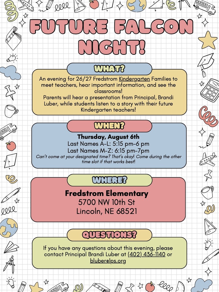 An event flyer for upcoming Future Falcon Night. The main text is organized into colorful blocks and reads:  Title: Future Falcon Night!  WHAT?: An evening for 26/27 Fredstrom Kindergarten Families to meet teachers, hear important information, and see the classrooms! Parents will hear a presentation from Principal, Brandi Luber, while students listen to a story with their future Kindergarten teachers!  WHEN?: Thursday, August 6th. Last Names A–L: 5:15 pm–6 pm. Last Names M–Z: 6:15 pm–7 pm. Can’t come at your designated time? That’s okay! Come during the other time slot if that works best!  WHERE?: Fredstrom Elementary, 5700 NW 10th St, Lincoln, NE 68521.  QUESTIONS?: If you have any questions about this evening, please contact Principal Brandi Luber at (402) 436–1140 or bluber@lps.org.