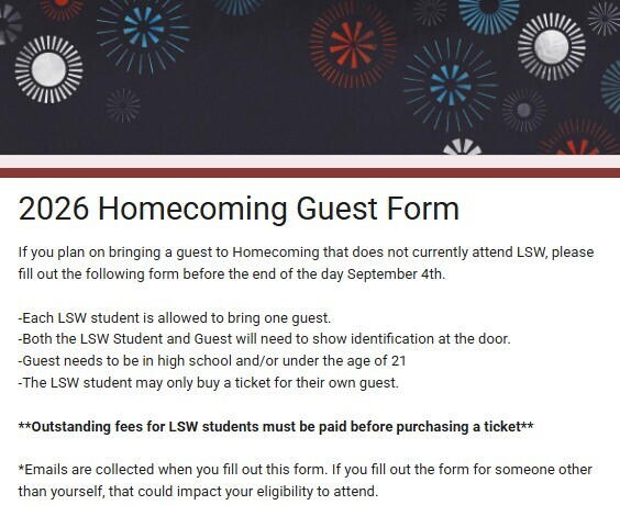Information about Homecoming Guest form. -Each LSW student is allowed to bring one guest. -Both the LSW Student and Guest will need to show identification at the door. -Guest needs to be in high school and/or under the age of 21 -The LSW student may only buy a ticket for their own guest. **Outstanding fees for LSW students must be paid before purchasing a ticket** *Emails are collected when you fill out this form. If you fill out the form for someone other than yourself, that could impact your eligibility to attend.