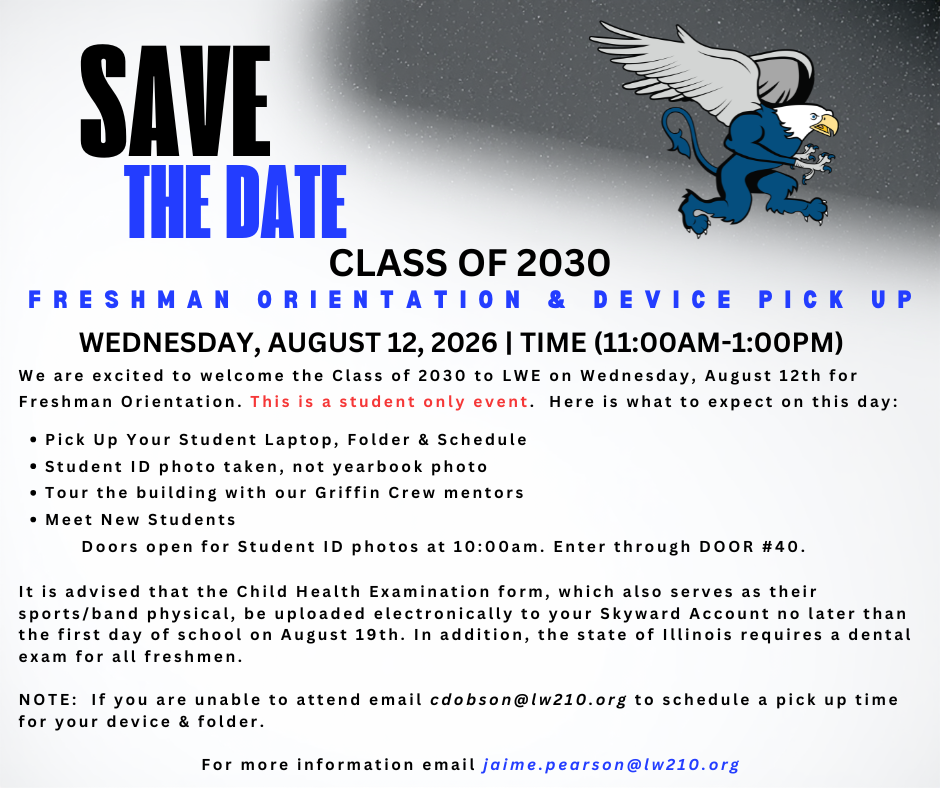 We are excited to welcome the Class of 2030 to LWE on Wednesday, August 12th for Freshman Orientation. This is a student only event. Here is what to expect on this day: Pick Up Your Student Laptop, Folder & Schedule Student ID photo taken, not yearbook photo Tour the building with our Griffin Crew mentors Meet New Students Doors open for Student ID photos at 10:00am. Enter through DOOR #40. It is advised that the Child Health Examination form, which also serves as their sports/band physical, be uploaded electronically to your Skyward Account no later than the first day of school on August 19th. In addition, the state of Illinois requires a dental exam for all freshmen. NOTE: If you are unable to attend email cdobson@lw210.org to schedule a pick up time for your device & folder. For more information email jaime.pearson@lw210.org