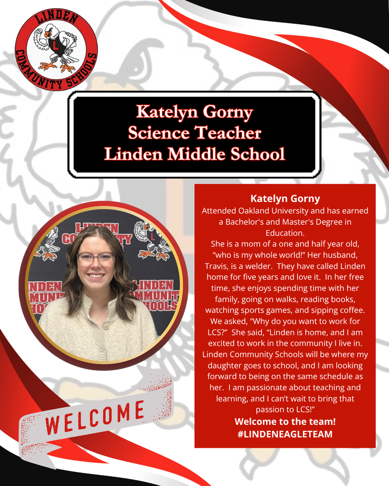 Katelyn Gorny Science Teacher Linden Middle School Katelyn Gorny Attended Oakland University and has earned a Bachelor's and Master's Degree in Education. She is a mom of a one and half year old, “who is my whole world!” Her husband, Travis, is a welder.  They have called Linden home for five years and love it.  In her free time, she enjoys spending time with her family, going on walks, reading books, watching sports games, and sipping coffee.  We asked, “Why do you want to work for LCS?”  She said, “Linden is home, and I am excited to work in the community I live in. Linden Community Schools will be where my daughter goes to school, and I am looking forward to being on the same schedule as her.  I am passionate about teaching and learning, and I can’t wait to bring that passion to LCS!” Welcome to the team! #LINDENEAGLETEAM