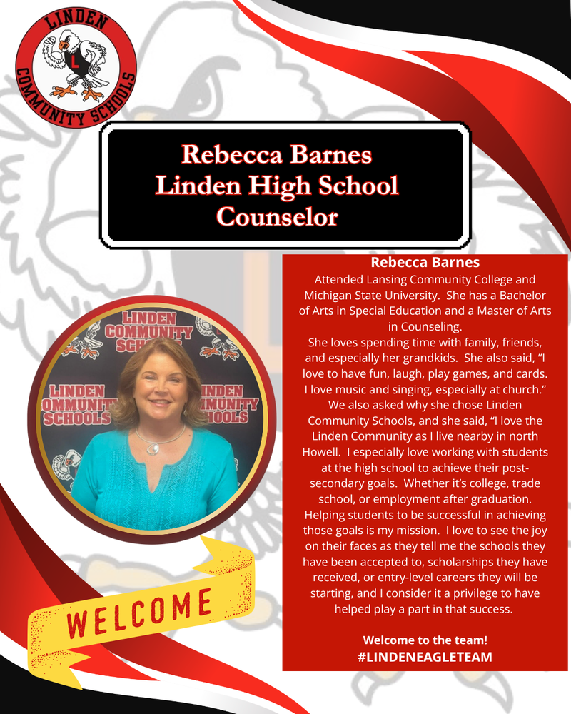 Rebecca Barnes Attended Lansing Community College and Michigan State University. She has a Bachelor of Arts in Special Education and a Master of Arts in Counseling. She loves spending time with family, friends, and especially her grandkids. She also said, “I love to have fun, laugh, play games, and cards. I love music and singing, especially at church.” We also asked why she chose Linden Community Schools, and she said, “I love the Linden Community as I live nearby in north Howell. I especially love working with students at the high school to achieve their post-secondary goals. Whether it’s college, trade school, or employment after graduation. Helping students to be successful in achieving those goals is my mission. I love to see the joy on their faces as they tell me the schools they have been accepted to, scholarships they have received, or entry-level careers they will be starting, and I consider it a privilege to have helped play a part in that success. Welcome to the team! #LINDENEAGLETEAM