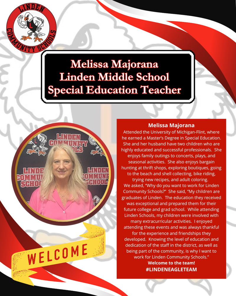 Melissa Majorana Attended the University of Michigan-Flint, where he earned a Master’s Degree in Special Education. She and her husband have two children who are highly educated and successful professionals. She enjoys family outings to concerts, plays, and seasonal activities. She also enjoys bargain hunting at thrift shops, exploring boutiques, going to the beach and shell collecting, bike riding, trying new recipes, and adult coloring. We asked, “Why do you want to work for Linden Community Schools?” She said, “My children are graduates of Linden. The education they received was exceptional and prepared them for their future college and grad school. While attending Linden Schools, my children were involved with many extracurricular activities. I enjoyed attending these events and was always thankful for the experience and friendships they developed. Knowing the level of education and dedication of the staff in the district, as well as being part of the community, is why I want to work for Linden Community Schools.” Welcome to the team! #LINDENEAGLETEAM