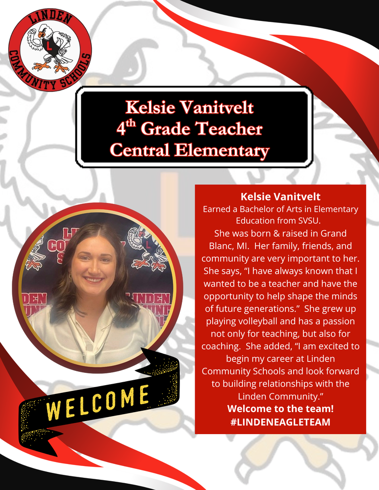 Kelsie Vanitvelt, 4th grade teacher at Central Elementary -Kelsie Vanitvelt Earned a Bachelor of Arts in Elementary Education from SVSU.   She was born & raised in Grand Blanc, MI.  Her family, friends, and community are very important to her. She says, “I have always known that I wanted to be a teacher and have the opportunity to help shape the minds of future generations.”  She grew up playing volleyball and has a passion not only for teaching, but also for coaching.  She added, “I am excited to begin my career at Linden Community Schools and look forward to building relationships with the Linden Community.” Welcome to the team! #LINDENEAGLETEAM