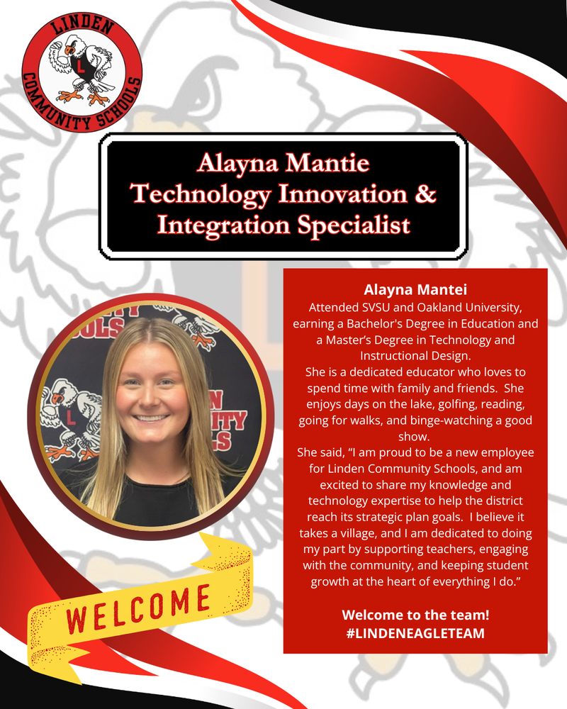 Alayna Mantei Attended SVSU and Oakland University, earning a Bachelor's Degree in Education and a Master’s Degree in Technology and Instructional Design. She is a dedicated educator who loves to spend time with family and friends. She enjoys days on the lake, golfing, reading, going for walks, and binge-watching a good show. She said, “I am proud to be a new employee for Linden Community Schools, and am excited to share my knowledge and technology expertise to help the district reach its strategic plan goals. I believe it takes a village, and I am dedicated to doing my part by supporting teachers, engaging with the community, and keeping student growth at the heart of everything I do.” Welcome to the team! #LINDENEAGLETEAM
