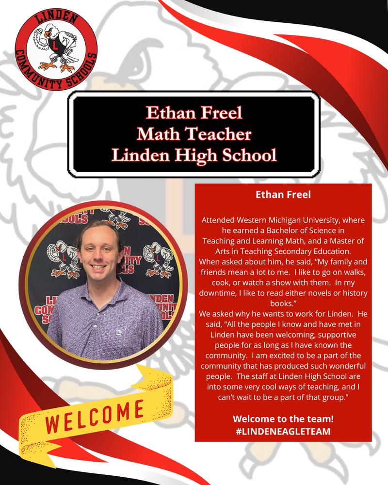 Ethan Freel Attended Western Michigan University, where he earned a Bachelor of Science in Teaching and Learning Math, and a Master of Arts in Teaching Secondary Education. When asked about him, he said, “My family and friends mean a lot to me. I like to go on walks, cook, or watch a show with them. In my downtime, I like to read either novels or history books.” We asked why he wants to work for Linden. He said, “All the people I know and have met in Linden have been welcoming, supportive people for as long as I have known the community. I am excited to be a part of the community that has produced such wonderful people. The staff at Linden High School are into some very cool ways of teaching, and I can’t wait to be a part of that group.” Welcome to the team! #LINDENEAGLETEAM