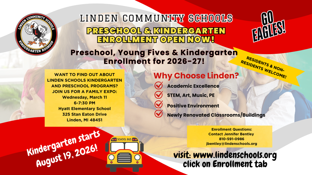 WANT TO FIND OUT ABOUT LINDEN SCHOOLS KINDERGARTEN AND PRESCHOOL PROGRAMS? JOIN US FOR A FAMILY EXPO: Wednesday, March 11 6-7:30 PM Hyatt Elementary School 325 Stan Eaton Drive Linden, MI 48451 LINDEN CCOOMMMMUUNNIITTYY SSCCHHOOOOLLSS RESIDENTS & NONRESIDENTS WELCOME! Kindergarten starts August 19, 2026! PRESCHOOL & KINDERGARTEN ENROLLMENT OPEN NOW! PRESCHOOL & KINDERGARTEN ENROLLMENT OPEN NOW! Enrollment Questions: Contact Jennifer Bentley 810-591-0986 jbentley@lindenschools.org Why Choose Linden? Academic Excellence STEM, Art, Music, PE Positive Environment Newly Renovated Classrooms/Buildings 