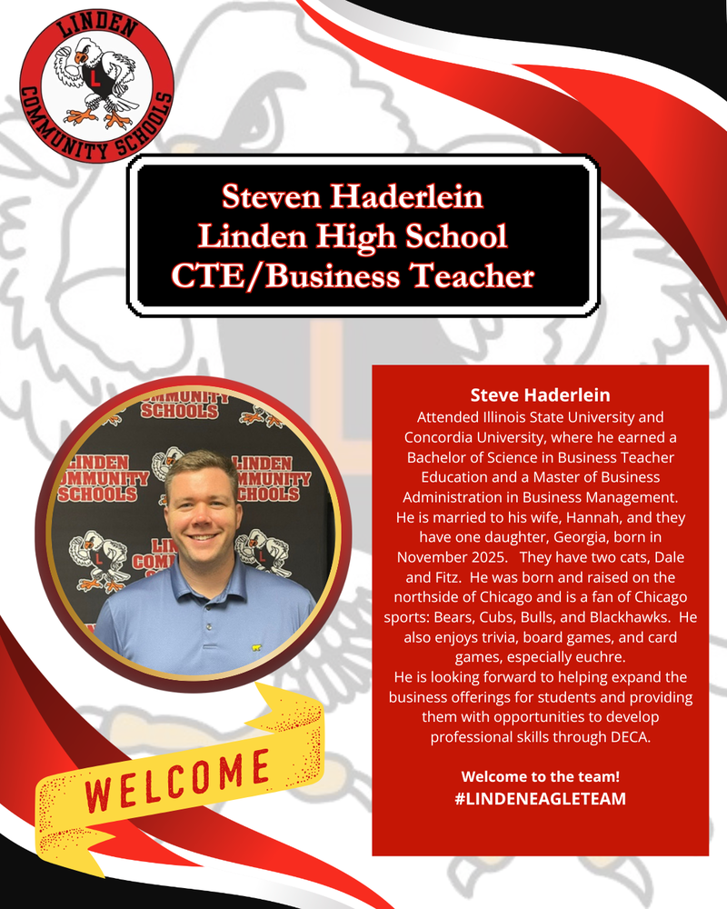 Steve Haderlein Attended Illinois State University and Concordia University, where he earned a Bachelor of Science in Business Teacher Education and a Master of Business Administration in Business Management. He is married to his wife, Hannah, and they have one daughter, Georgia, born in November 2025. They have two cats, Dale and Fitz. He was born and raised on the northside of Chicago and is a fan of Chicago sports: Bears, Cubs, Bulls, and Blackhawks. He also enjoys trivia, board games, and card games, especially euchre. He is looking forward to helping expand the business offerings for students and providing them with opportunities to develop professional skills through DECA. Welcome to the team! #LINDENEAGLETEAm