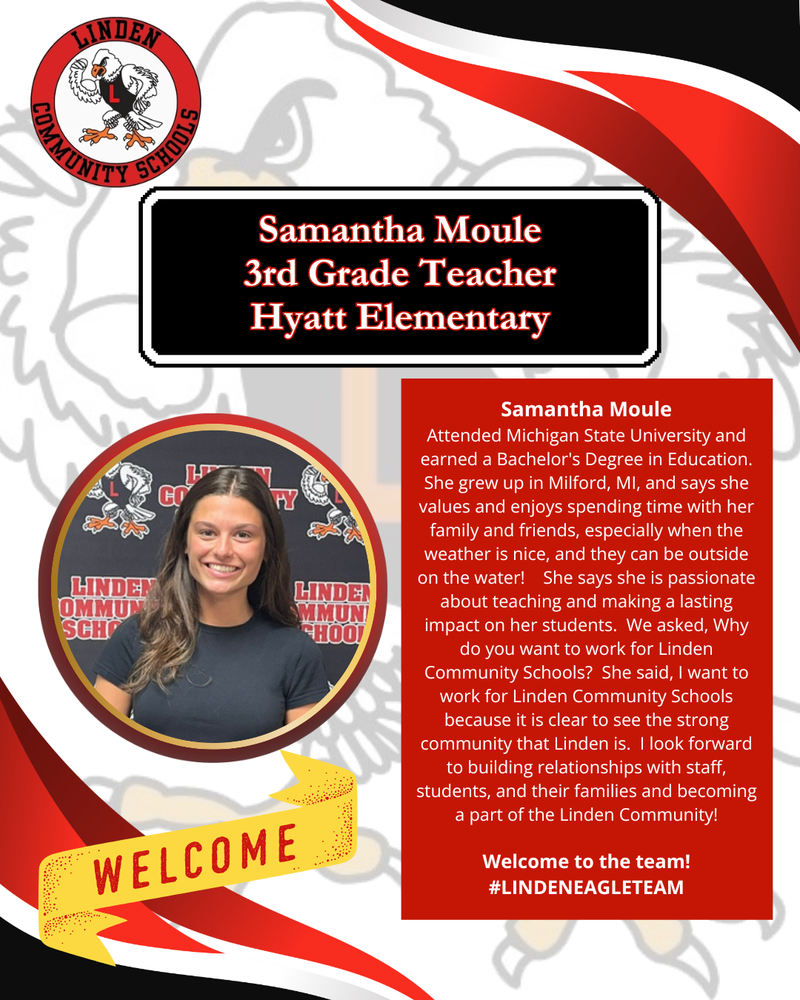 Samantha Moule 3rd Grade Teacher Hyatt Elementary Samantha Moule Attended Michigan State University and earned a Bachelor's Degree in Education. She grew up in Milford, MI, and says she values and enjoys spending time with her family and friends, especially when the weather is nice, and they can be outside on the water!    She says she is passionate about teaching and making a lasting impact on her students.  We asked, Why do you want to work for Linden Community Schools?  She said, I want to work for Linden Community Schools because it is clear to see the strong community that Linden is.  I look forward to building relationships with staff, students, and their families and becoming a part of the Linden Community!  Welcome to the team! #LINDENEAGLETEAM