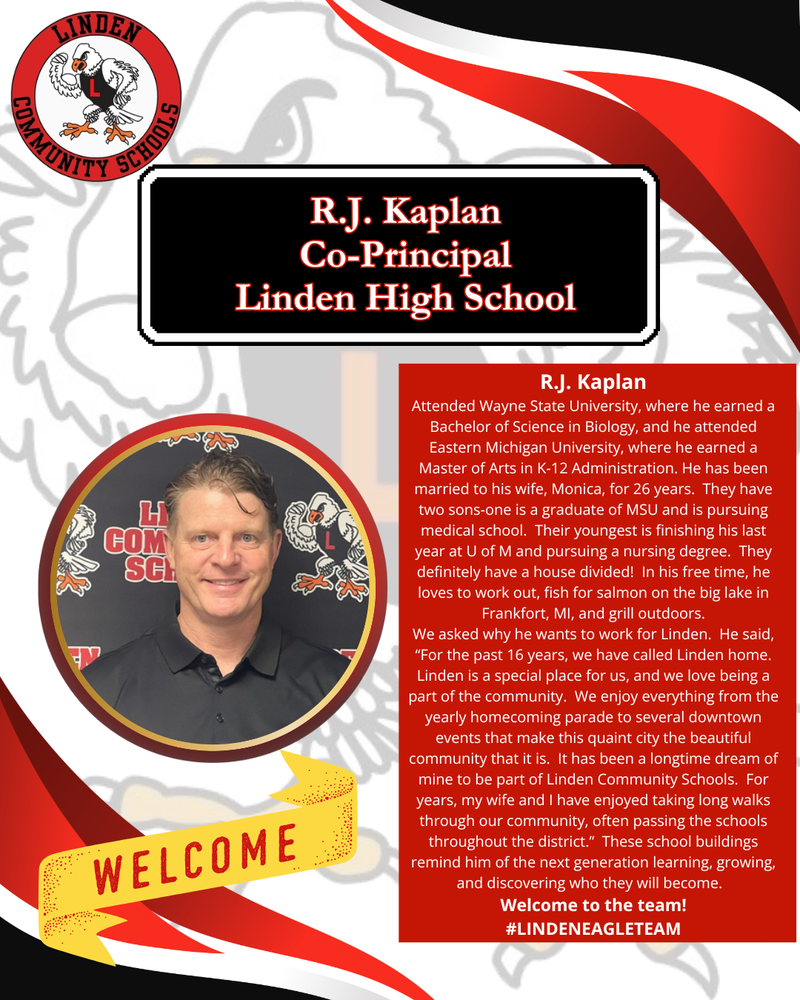 R.J. Kaplan Attended Wayne State University, where he earned a Bachelor of Science in Biology, and he attended Eastern Michigan University, where he earned a Master of Arts in K-12 Administration. He has been married to his wife, Monica, for 26 years. They have two sons-one is a graduate of MSU and is pursuing medical school. Their youngest is finishing his last year at U of M and pursuing a nursing degree. They definitely have a house divided! In his free time, he loves to work out, fish for salmon on the big lake in Frankfort, MI, and grill outdoors. We asked why he wants to work for Linden. He said, “For the past 16 years, we have called Linden home. Linden is a special place for us, and we love being a part of the community. We enjoy everything from the yearly homecoming parade to several downtown events that make this quaint city the beautiful community that it is. It has been a longtime dream of mine to be part of Linden Community Schools. For years, my wife and I have enjoyed taking long walks through our community, often passing the schools throughout the district.” These school buildings remind him of the next generation learning, growing, and discovering who they will become. Welcome to the team! #LINDENEAGLETEAM