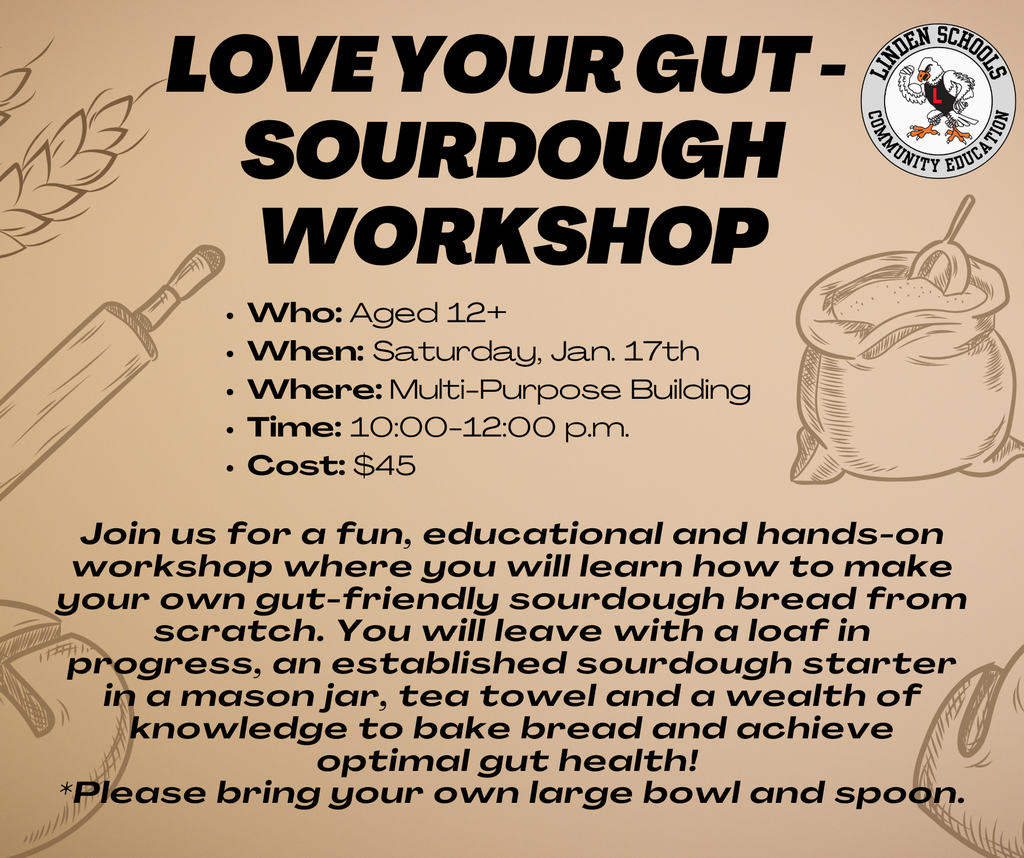 gold background with black text: love your gut -  sourdough workshop Join us for a fun, educational and hands-on workshop where you will learn how to make your own gut-friendly sourdough bread from scratch. You will leave with a loaf in progress, an established sourdough starter in a mason jar, tea towel and a wealth of knowledge to bake bread and achieve optimal gut health!  *Please bring your own large bowl and spoon. Who: Aged 12+ When: Saturday, Jan. 17th Where: Multi-Purpose Building Time: 10:00-12:00 p.m. Cost: $45