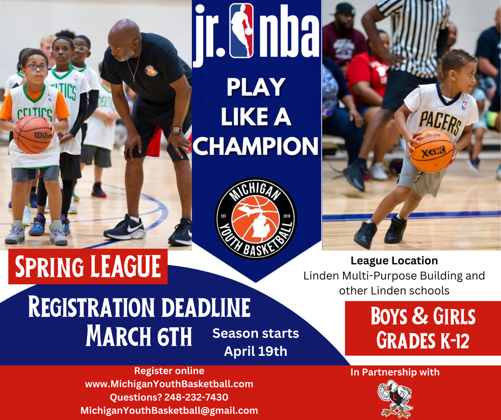 Boys & Girls Grades k-12 Spring LEAGUE League Location Linden Multi-Purpose Building and other Linden schools Registration deadline March 6th Season starts April 19th Register online www.MichiganYouthBasketball.com Questions? 248-232-7430 MichiganYouthBasketball@gmail.com In Partnership with