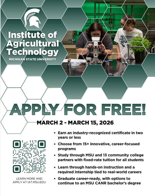 A promotional flyer with a modern design for the Institute of Agricultural Technology at Michigan State University. The background is composed of a green, hexagonal geometric pattern with a large photo embedded in a hexagonal frame that shows two young women: one looking into a microscope and the other looking at a collection of small potted plants. The MSU Spartan logo is in the upper left, next to the bold white title text that reads, "Institute of Agricultural Technology, MICHIGAN STATE UNIVERSITY." Below the main title is large, dark grey-green text that says "APPLY FOR FREE!", followed by "MARCH 2 - MARCH 15, 2026." A QR code with a green outline is located in the lower-left corner with the caption, "LEARN MORE AND APPLY AT IAT.MSU.EDU." To the right of the QR code is a bulleted list in dark text:  * Earn an industry-recognized certificate in two years or less * Choose from 15+ innovative, career-focused programs * Study through MSU and 13 community college partners with fixed-rate tuition for all students * Learn through hands-on instruction and a required internship tied to real-world careers * Graduate career-ready, with options to continue to an MSU CANR bachelor's degree
