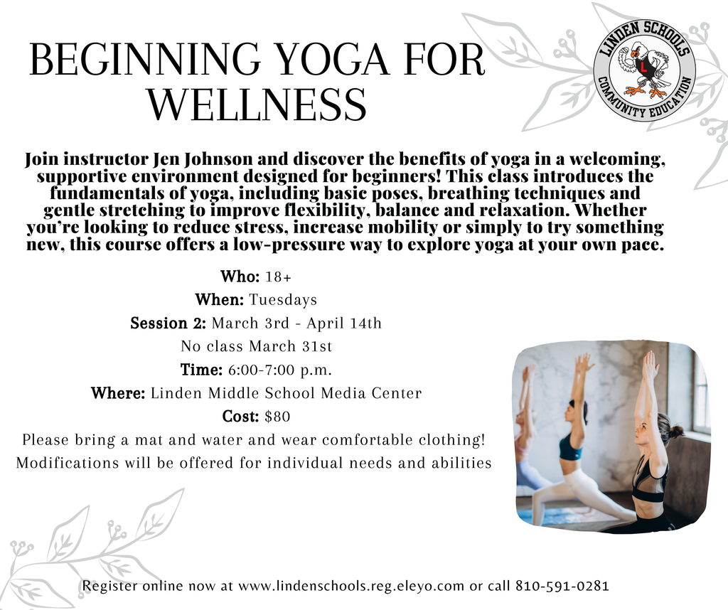 Join instructor Jen Johnson and discover the benefits of yoga in a welcoming, supportive environment designed for beginners! This class introduces the fundamentals of yoga, including basic poses, breathing techniques and gentle stretching to improve flexibility, balance and relaxation. Whether you’re looking to reduce stress, increase mobility or simply to try something new, this course offers a low-pressure way to explore yoga at your own pace. Who: 18+ When: Tuesdays Session 2: March 3rd - April 14th No class March 31st Time: 6:00-7:00 p.m. Where: Linden Middle School Media Center Cost: $80 Please bring a mat and water and wear comfortable clothing!  Modifications will be offered for individual needs and abilities Register online now at www.lindenschools.reg.eleyo.com or call 810-591-0281