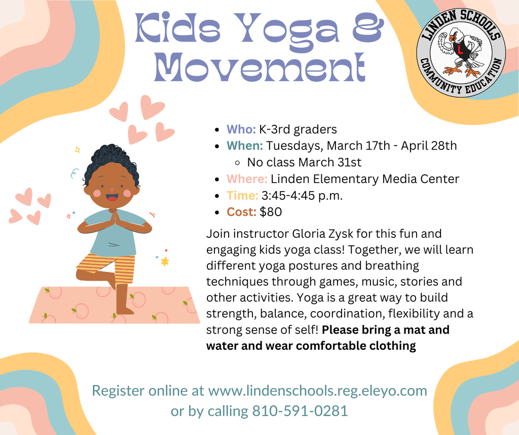Kids Yoga & Movement Register online at www.lindenschools.reg.eleyo.com or by calling 810-591-0281 Join instructor Kristen Wesley for this fun and engaging kids yoga class! Together, we will learn different yoga postures and breathing techniques through games, music, stories and other activities. Yoga is a great way to build strength, balance, coordination, flexibility and a strong sense of self! Please bring a mat and water and wear comfortable clothing Who: K-3rd graders When: Mondays, Jan. 13 - Feb. 10 No class Jan. 20  Where: Hyatt Elementary Time: 3:45-4:45 p.m. Cost: $50