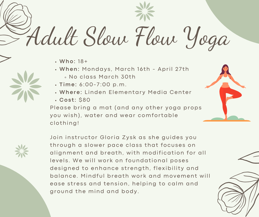 Adult Slow Flow Yoga Who: 18+ When: Mondays, March 16th - April 27th No class March 30th Time: 6:00-7:00 p.m. Where: Linden Elementary Media Center Cost: $80 Please bring a mat (and any other yoga props you wish), water and wear comfortable clothing! Join instructor Gloria Zysk as she guides you through a slower pace class that focuses on alignment and breath, with modification for all levels. We will work on foundational poses designed to enhance strength, flexibility and balance. Mindful breath work and movement will ease stress and tension, helping to calm and ground the mind and body.