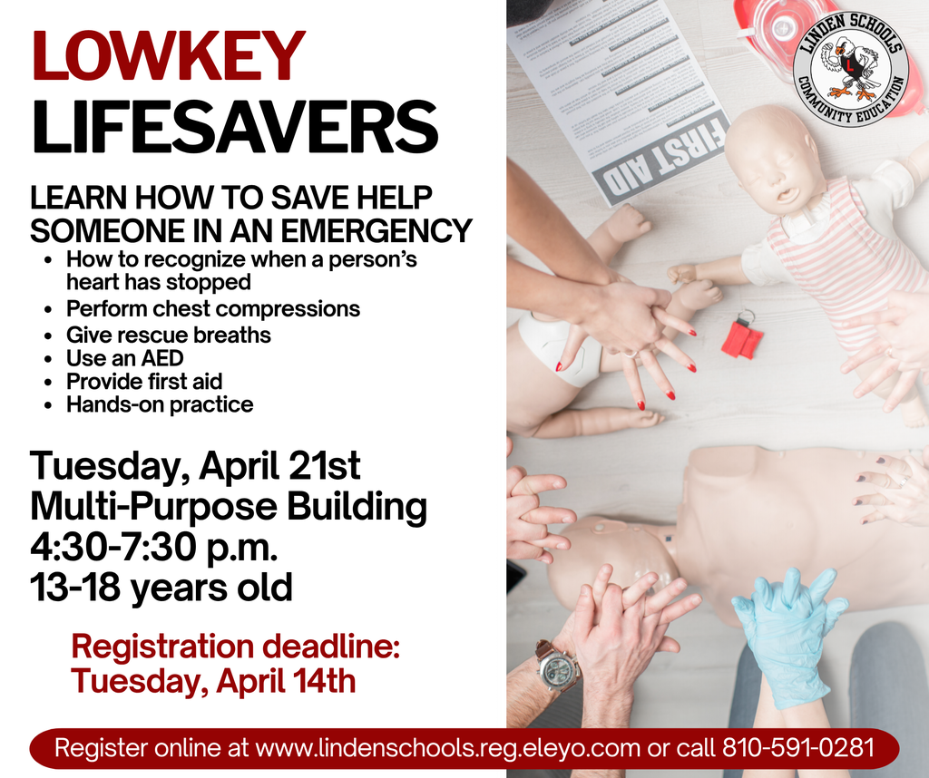 Lowkey lifesavers Learn How to Save help someone in an emergency How to recognize when a person’s heart has stopped Perform chest compressions  Give rescue breaths  Use an AED  Provide first aid  Hands-on practice Tuesday, April 21st Multi-Purpose Building  4:30-7:30 p.m.  13-18 years old Register online at www.lindenschools.reg.eleyo.com or call 810-591-0281 Registration deadline: Tuesday, April 14th