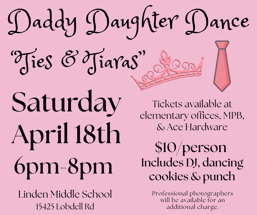 Daddy Daughter Dance April 18th 6pm-8pm Linden Middle School 15425 Lobdell Rd “Ties & Tiaras” Saturday Tickets available at  elementary offices, MPB, & Ace Hardware Professional photographers will be available for an additional charge. $10/person  Includes DJ, dancing cookies & punch