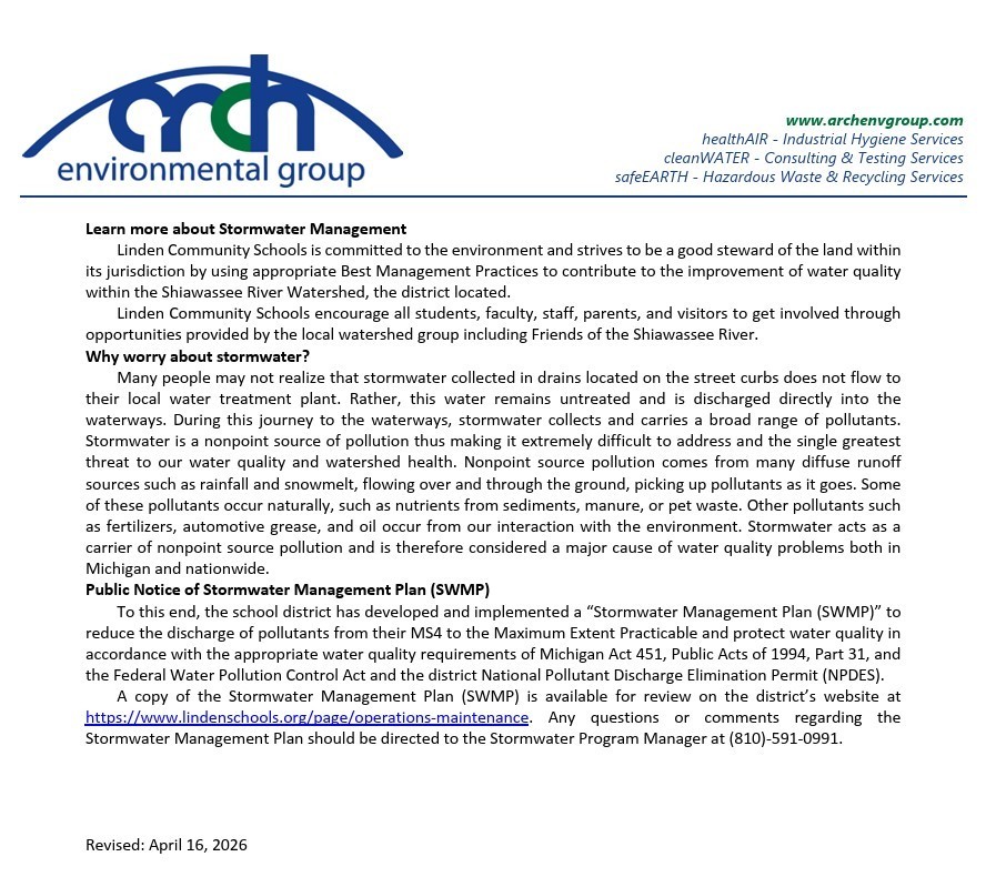 www.archenvgroup.com healthAIR - Industrial Hygiene Services cleanWATER - Consulting & Testing Services safeEARTH - Hazardous Waste & Recycling Services Learn more about Stormwater Management   Linden Community Schools is committed to the environment and strives to be a good steward of the land within its jurisdiction by using appropriate Best Management Practices to contribute to the improvement of water quality within the Shiawassee River Watershed, the district located. Linden Community Schools encourage all students, faculty, staff, parents, and visitors to get involved through opportunities provided by the local watershed group including Friends of the Shiawassee River. Why worry about stormwater?  Many people may not realize that stormwater collected in drains located on the street curbs does not flow to their local water treatment plant. Rather, this water remains untreated and is discharged directly into the waterways. During this journey to the waterways, stormwater collects and carries a broad range of pollutants. Stormwater is a nonpoint source of pollution thus making it extremely difficult to address and the single greatest threat to our water quality and watershed health. Nonpoint source pollution comes from many diffuse runoff sources such as rainfall and snowmelt, flowing over and through the ground, picking up pollutants as it goes. Some of these pollutants occur naturally, such as nutrients from sediments, manure, or pet waste. Other pollutants such as fertilizers, automotive grease, and oil occur from our interaction with the environment. Stormwater acts as a carrier of nonpoint source pollution and is therefore considered a major cause of water quality problems both in Michigan and nationwide. Public Notice of Stormwater Management Plan (SWMP) To this end, the school district has developed and implemented a “Stormwater Management Plan (SWMP)” to reduce the discharge of pollutants from their MS4 to the Maximum Extent Practicable and protect water quality in accordance with the appropriate water quality requirements of Michigan Act 451, Public Acts of 1994, Part 31, and the Federal Water Pollution Control Act and the district National Pollutant Discharge Elimination Permit (NPDES).  A copy of the Stormwater Management Plan (SWMP) is available for review on the district’s website at https://www.lindenschools.org/page/operations-maintenance. Any questions or comments regarding the Stormwater Management Plan should be directed to the Stormwater Program Manager at (810)-591-0991. Revised: April 16, 2026 